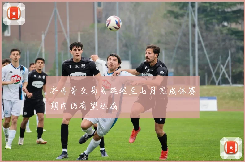字母哥交易或延迟至七月完成休赛期内仍有望达成