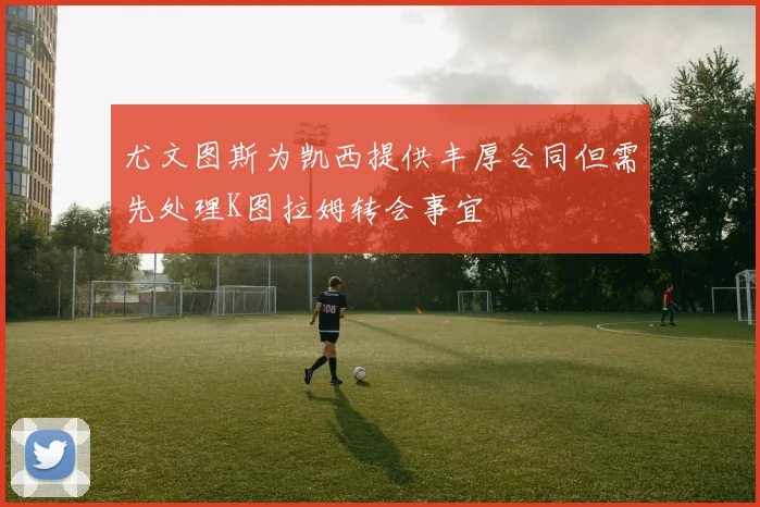 尤文图斯为凯西提供丰厚合同但需先处理K图拉姆转会事宜