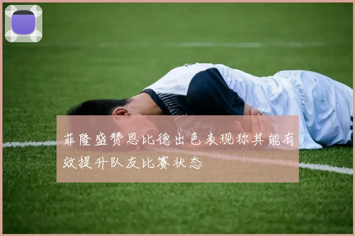 菲隆盛赞恩比德出色表现称其能有效提升队友比赛状态