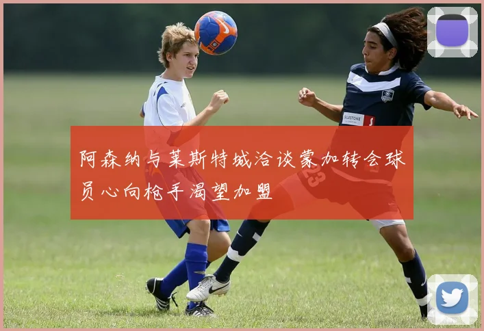 阿森纳与莱斯特城洽谈蒙加转会球员心向枪手渴望加盟