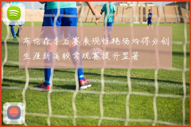 布伦森季后赛表现惊艳场均得分创生涯新高较常规赛提升显著