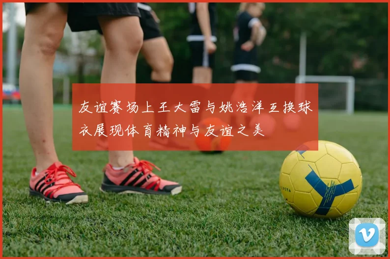 友谊赛场上王大雷与姚浩洋互换球衣展现体育精神与友谊之美