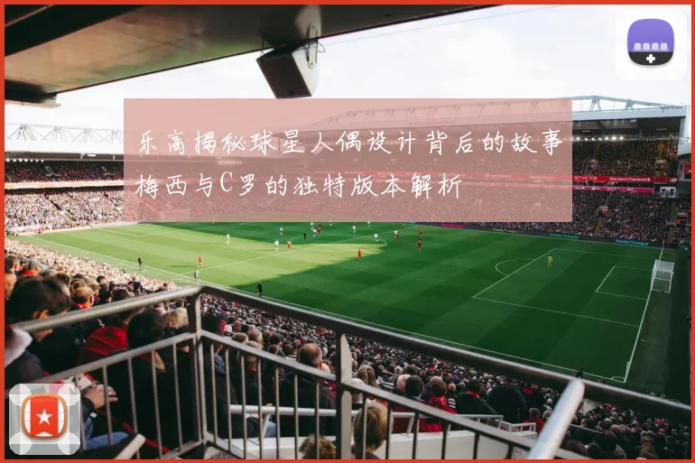 乐高揭秘球星人偶设计背后的故事梅西与C罗的独特版本解析