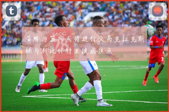 黄蜂与篮网或将进行交易克拉克斯顿与科比怀特互换成焦点