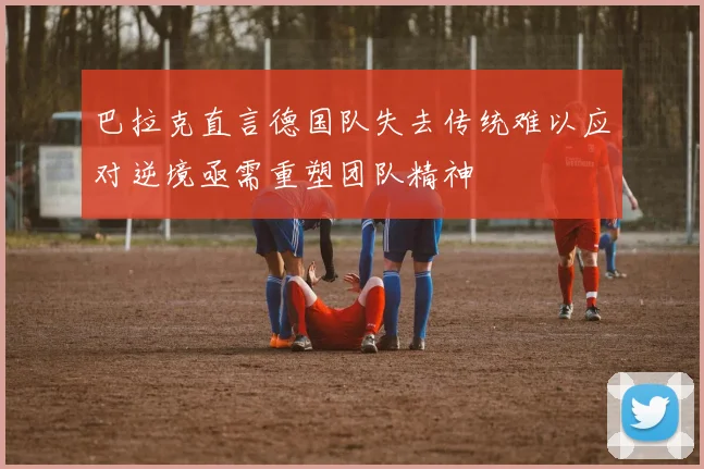 巴拉克直言德国队失去传统难以应对逆境亟需重塑团队精神