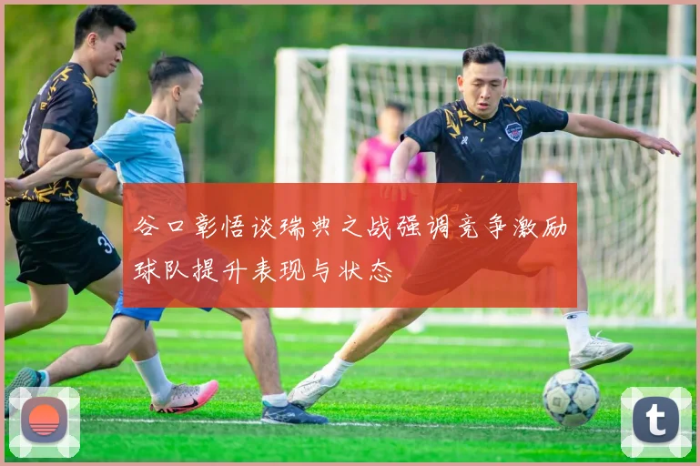 谷口彰悟谈瑞典之战强调竞争激励球队提升表现与状态