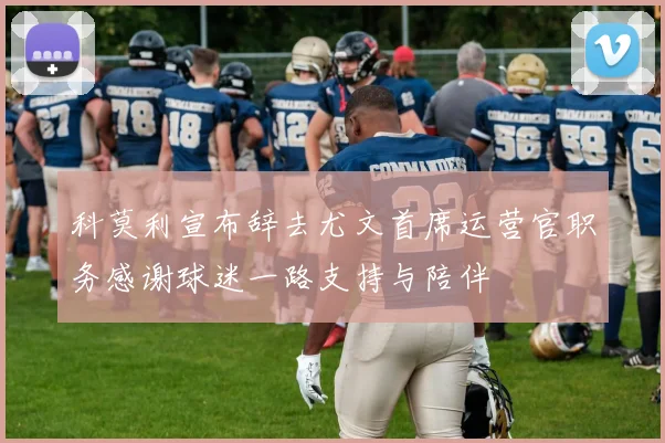 科莫利宣布辞去尤文首席运营官职务感谢球迷一路支持与陪伴