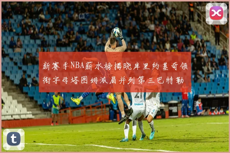 新赛季NBA薪水榜揭晓库里约基奇领衔字母塔图姆浓眉并列第三巴特勒排名第十