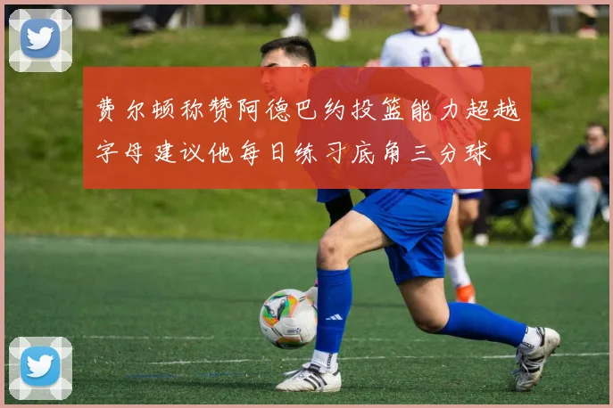 费尔顿称赞阿德巴约投篮能力超越字母建议他每日练习底角三分球