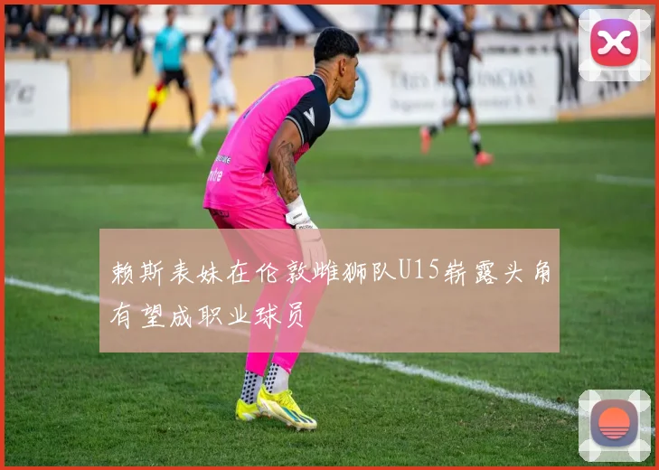 赖斯表妹在伦敦雌狮队U15崭露头角有望成职业球员