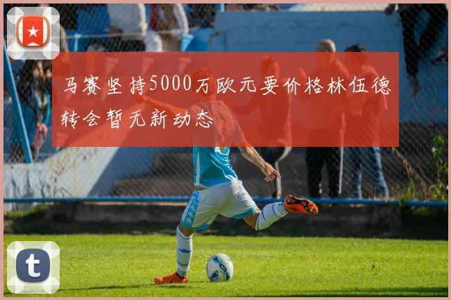 马赛坚持5000万欧元要价格林伍德转会暂无新动态