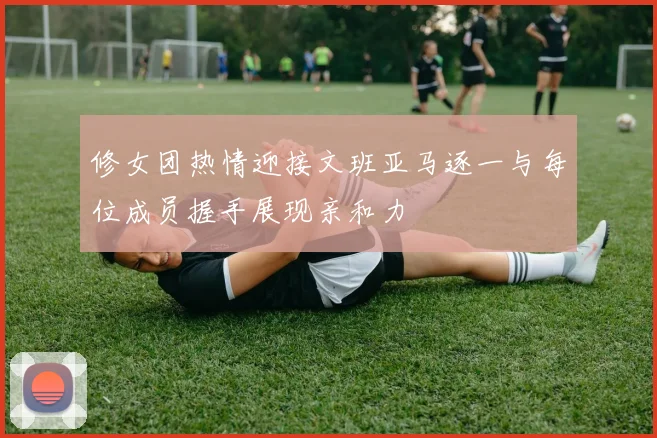 修女团热情迎接文班亚马逐一与每位成员握手展现亲和力