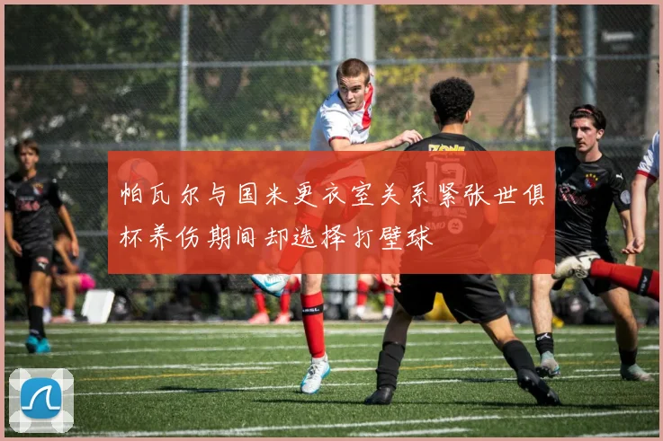 帕瓦尔与国米更衣室关系紧张世俱杯养伤期间却选择打壁球